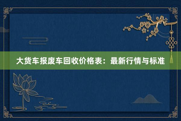 大货车报废车回收价格表：最新行情与标准