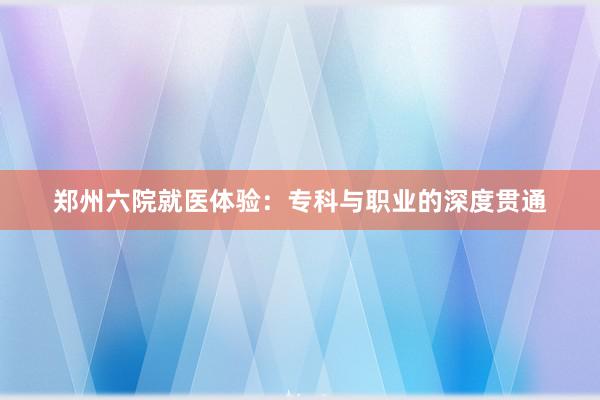 郑州六院就医体验：专科与职业的深度贯通